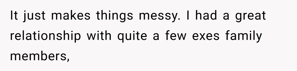 It just makes things messy. I had a great relationship with quite a few exes family members,