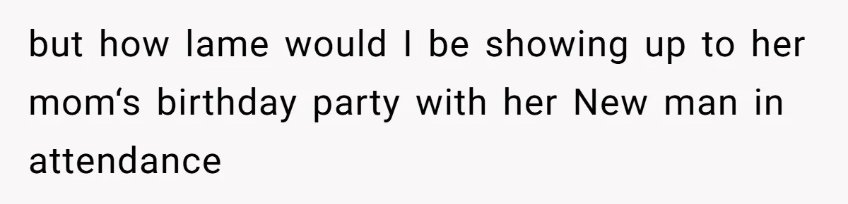 but how lame would I be showing up to her mom‘s birthday party with her New man in attendance