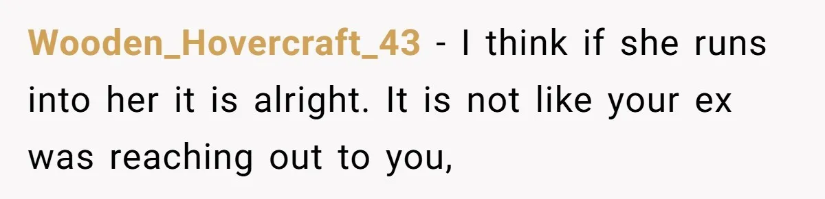 Wooden_Hovercraft_43 − I think if she runs into her it is alright. It is not like your ex was reaching out to you,