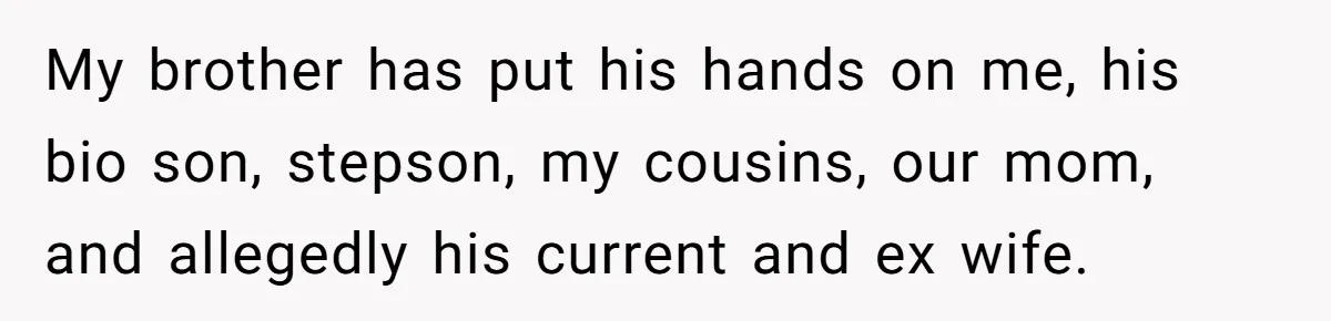 She Refused to Forgive Her Abusive Brother After Her Mother Begged Her to Reconcile, and It Split the Family Further My brother has put his hands on me, his bio son, stepson, my cousins, our mom, and allegedly his current and ex wife.