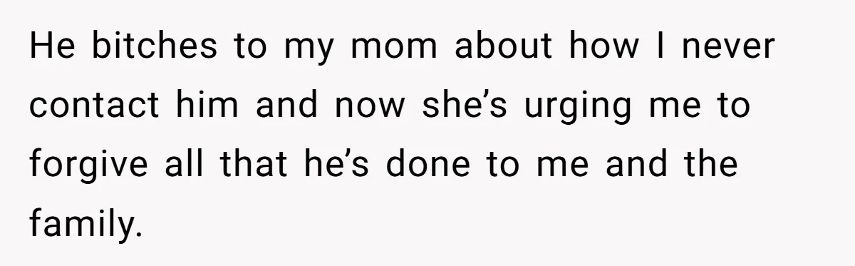 She Refused to Forgive Her Abusive Brother After Her Mother Begged Her to Reconcile, and It Split the Family Further He bitches to my mom about how I never contact him and now she’s urging me to forgive all that he’s done to me and the family.