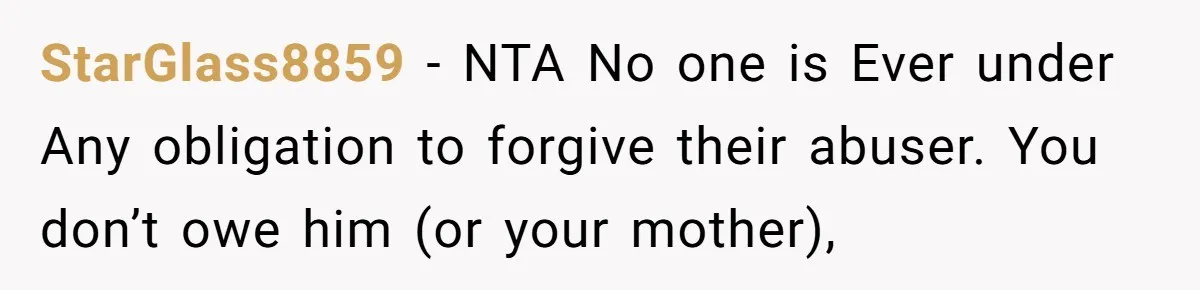 She Refused to Forgive Her Abusive Brother After Her Mother Begged Her to Reconcile, and It Split the Family Further StarGlass8859 − NTA No one is Ever under Any obligation to forgive their abuser. You don’t owe him (or your mother),