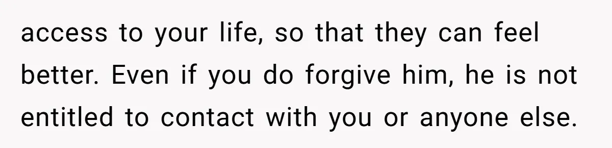 She Refused to Forgive Her Abusive Brother After Her Mother Begged Her to Reconcile, and It Split the Family Further access to your life, so that they can feel better. Even if you do forgive him, he is not entitled to contact with you or anyone else.