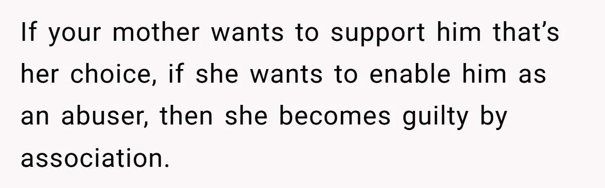 She Refused to Forgive Her Abusive Brother After Her Mother Begged Her to Reconcile, and It Split the Family Further If your mother wants to support him that’s her choice, if she wants to enable him as an abuser, then she becomes guilty by association.