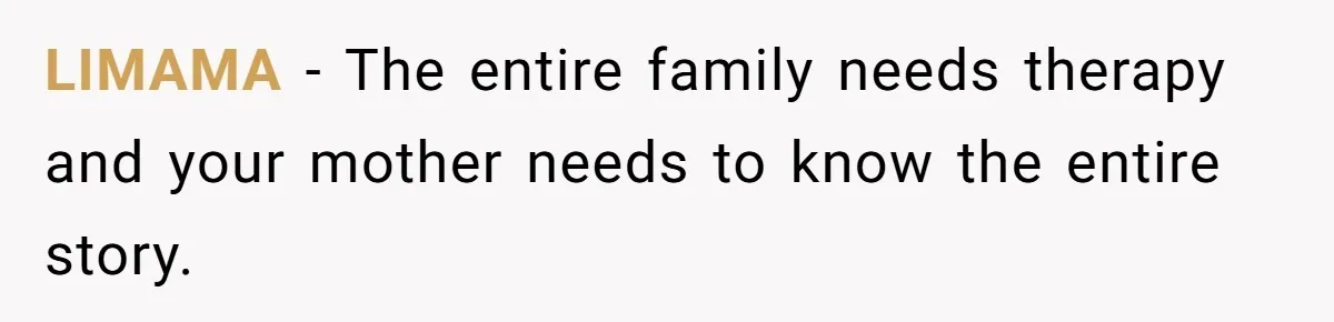 She Refused to Forgive Her Abusive Brother After Her Mother Begged Her to Reconcile, and It Split the Family Further LIMAMA − The entire family needs therapy and your mother needs to know the entire story.