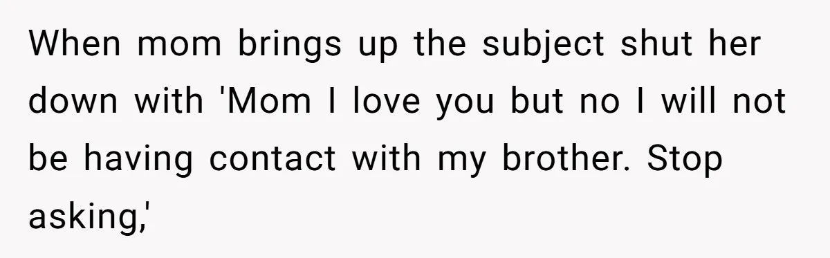 She Refused to Forgive Her Abusive Brother After Her Mother Begged Her to Reconcile, and It Split the Family Further When mom brings up the subject shut her down with 'Mom I love you but no I will not be having contact with my brother. Stop asking,'