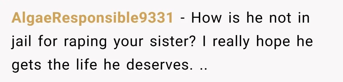 She Refused to Forgive Her Abusive Brother After Her Mother Begged Her to Reconcile, and It Split the Family Further AlgaeResponsible9331 − How is he not in jail for raping your sister? I really hope he gets the life he deserves. ..
