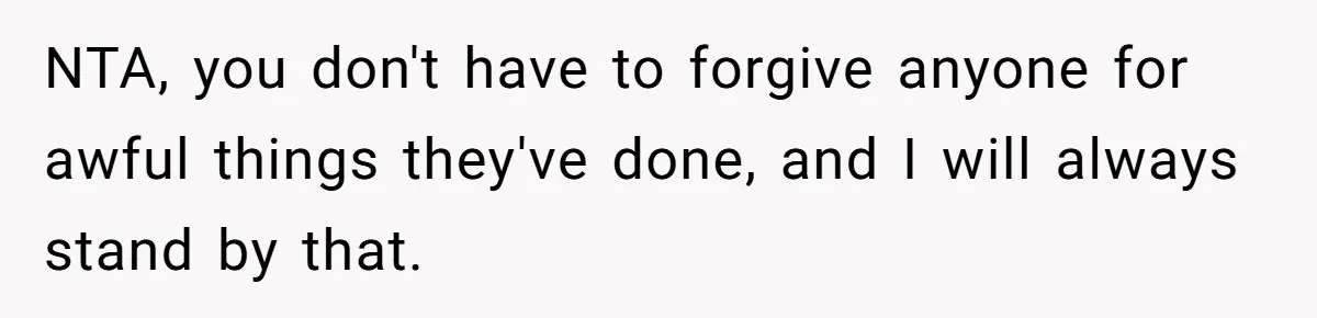 She Refused to Forgive Her Abusive Brother After Her Mother Begged Her to Reconcile, and It Split the Family Further NTA, you don't have to forgive anyone for awful things they've done, and I will always stand by that.