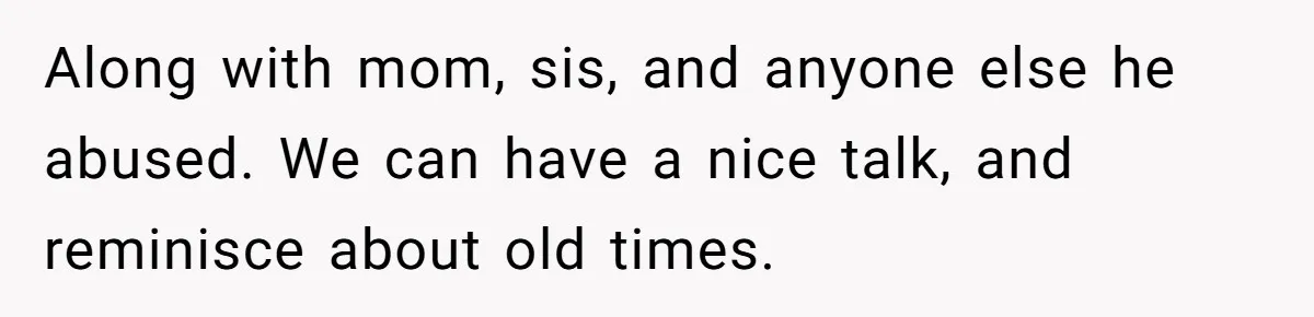 She Refused to Forgive Her Abusive Brother After Her Mother Begged Her to Reconcile, and It Split the Family Further Along with mom, sis, and anyone else he abused. We can have a nice talk, and reminisce about old times.