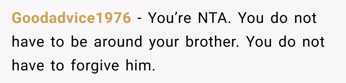 She Refused to Forgive Her Abusive Brother After Her Mother Begged Her to Reconcile, and It Split the Family Further Goodadvice1976 − You’re NTA. You do not have to be around your brother. You do not have to forgive him.