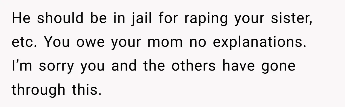 She Refused to Forgive Her Abusive Brother After Her Mother Begged Her to Reconcile, and It Split the Family Further He should be in jail for raping your sister, etc. You owe your mom no explanations. I’m sorry you and the others have gone through this.