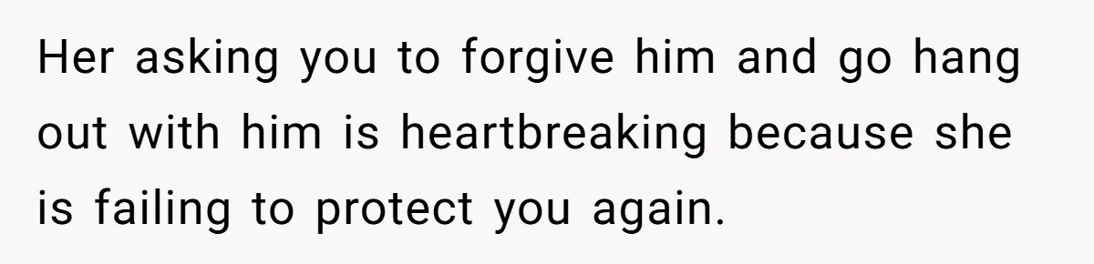She Refused to Forgive Her Abusive Brother After Her Mother Begged Her to Reconcile, and It Split the Family Further Her asking you to forgive him and go hang out with him is heartbreaking because she is failing to protect you again.