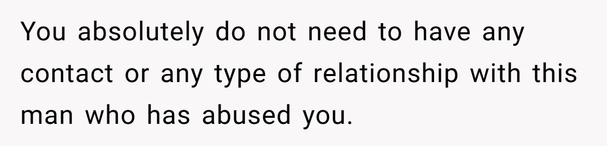 She Refused to Forgive Her Abusive Brother After Her Mother Begged Her to Reconcile, and It Split the Family Further You absolutely do not need to have any contact or any type of relationship with this man who has abused you.