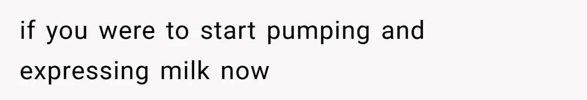 if you were to start pumping and expressing milk now