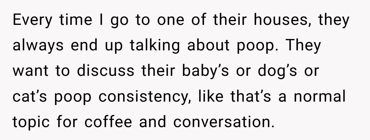 Every time I go to one of their houses, they always end up talking about poop. They want to discuss their baby’s or dog’s or cat’s poop consistency, like that’s...