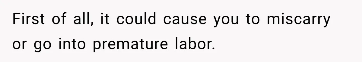 First of all, it could cause you to miscarry or go into premature labor.