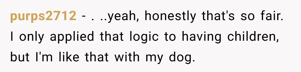 purps2712 − . ..yeah, honestly that's so fair. I only applied that logic to having children, but I'm like that with my dog.