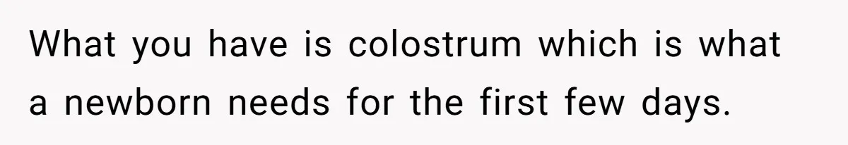 What you have is colostrum which is what a newborn needs for the first few days.