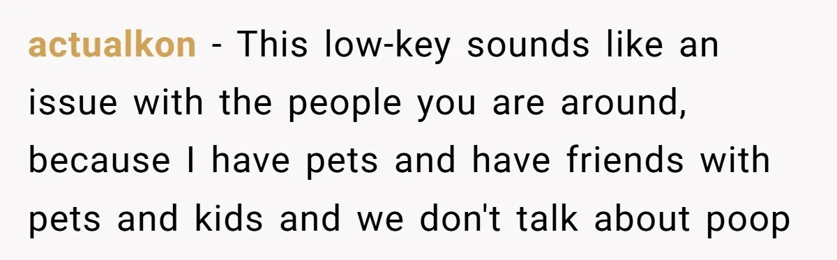 actualkon − This low-key sounds like an issue with the people you are around, because I have pets and have friends with pets and kids and we don't talk about...