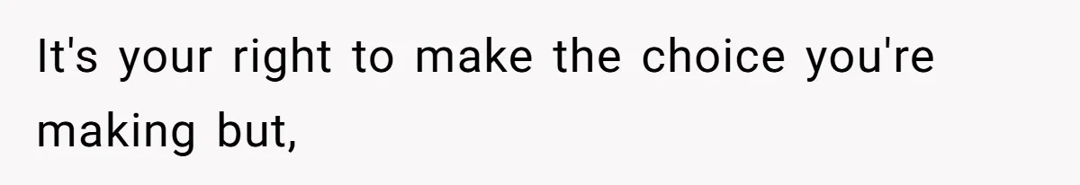 It's your right to make the choice you're making but,