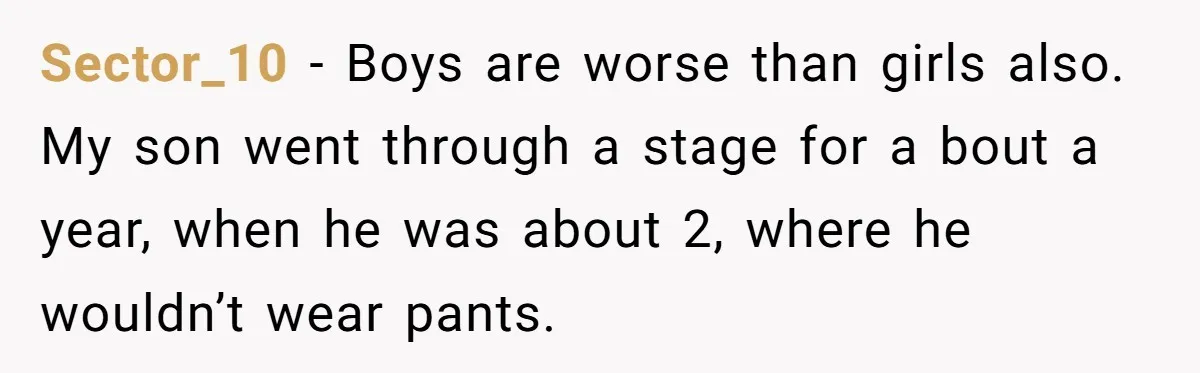 Sector_10 − Boys are worse than girls also. My son went through a stage for a bout a year, when he was about 2, where he wouldn’t wear pants.