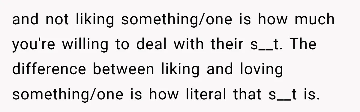 and not liking something/one is how much you're willing to deal with their s__t. The difference between liking and loving something/one is how literal that s__t is.