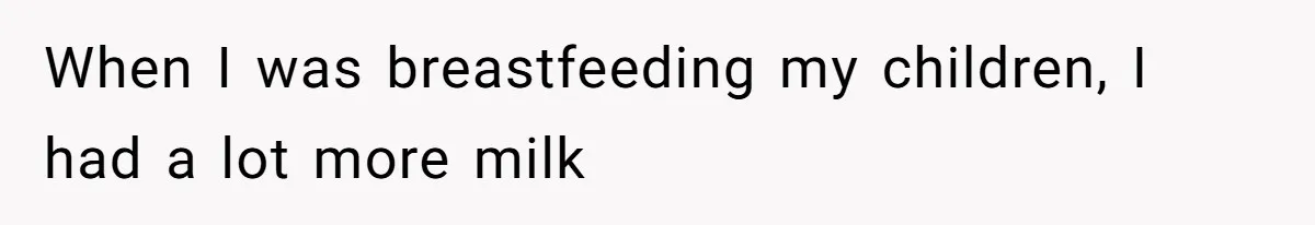 When I was breastfeeding my children, I had a lot more milk