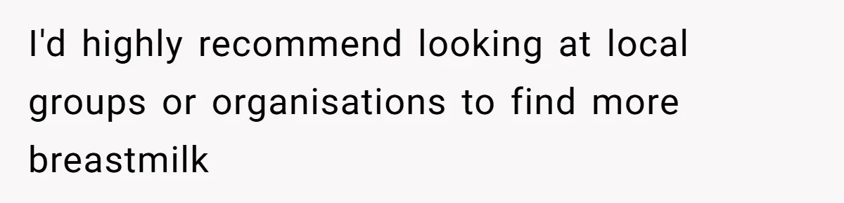 I'd highly recommend looking at local groups or organisations to find more breastmilk