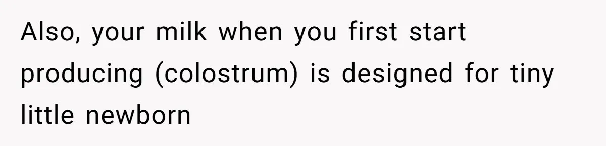 Also, your milk when you first start producing (colostrum) is designed for tiny little newborn