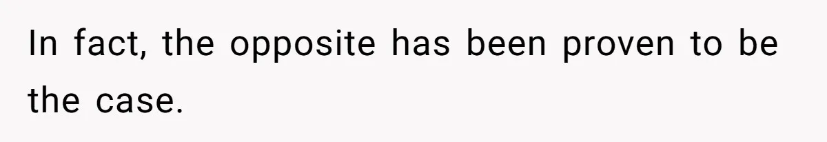 In fact, the opposite has been proven to be the case.