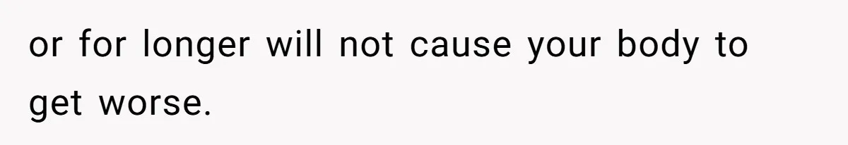 or for longer will not cause your body to get worse.