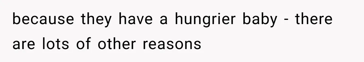 because they have a hungrier baby - there are lots of other reasons