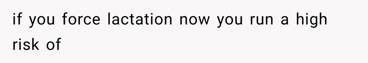 if you force lactation now you run a high risk of