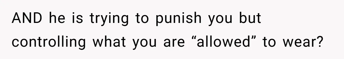 AND he is trying to punish you but controlling what you are “allowed” to wear?