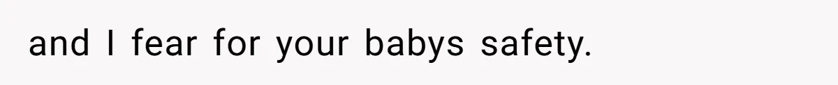 and I fear for your babys safety.