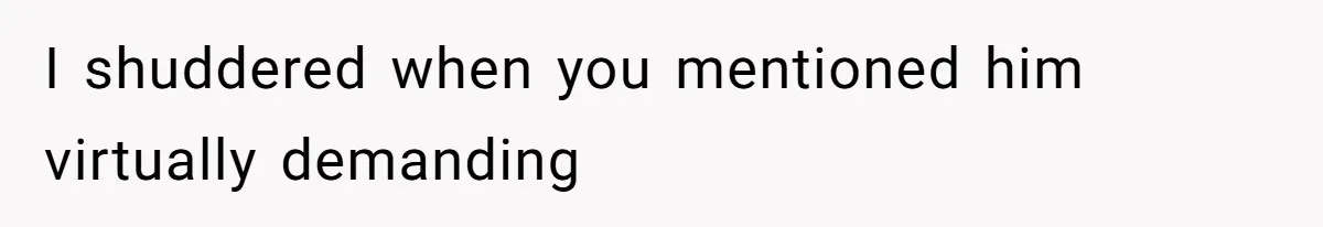 I shuddered when you mentioned him virtually demanding
