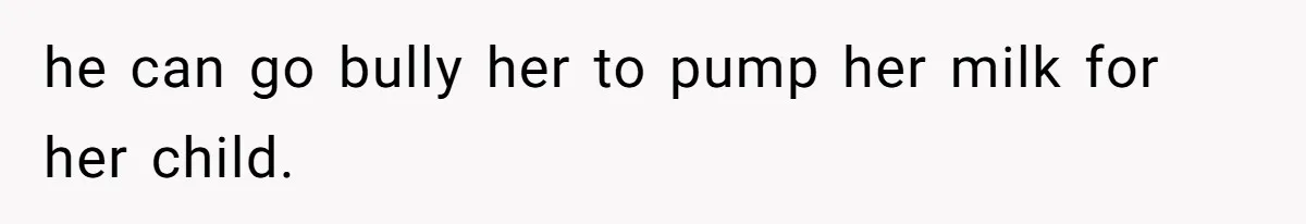 he can go bully her to pump her milk for her child.