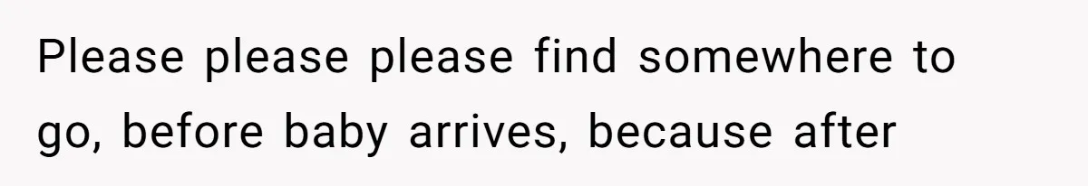 Please please please find somewhere to go, before baby arrives, because after