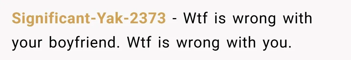 Significant-Yak-2373 − Wtf is wrong with your boyfriend. Wtf is wrong with you.