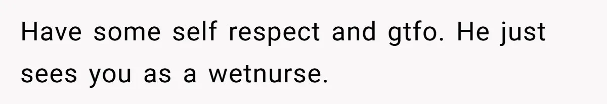 Have some self respect and gtfo. He just sees you as a wetnurse.