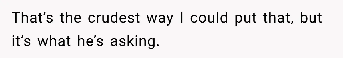 That’s the crudest way I could put that, but it’s what he’s asking.