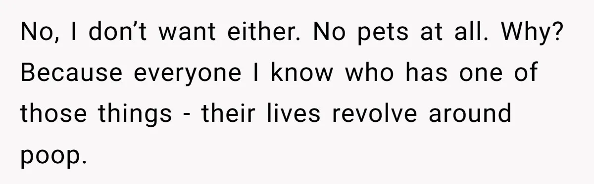 No, I don’t want either. No pets at all. Why? Because everyone I know who has one of those things - their lives revolve around poop.