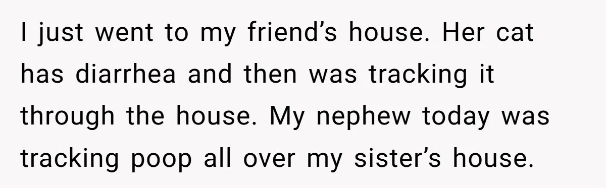 I just went to my friend’s house. Her cat has diarrhea and then was tracking it through the house. My nephew today was tracking poop all over my sister’s house.