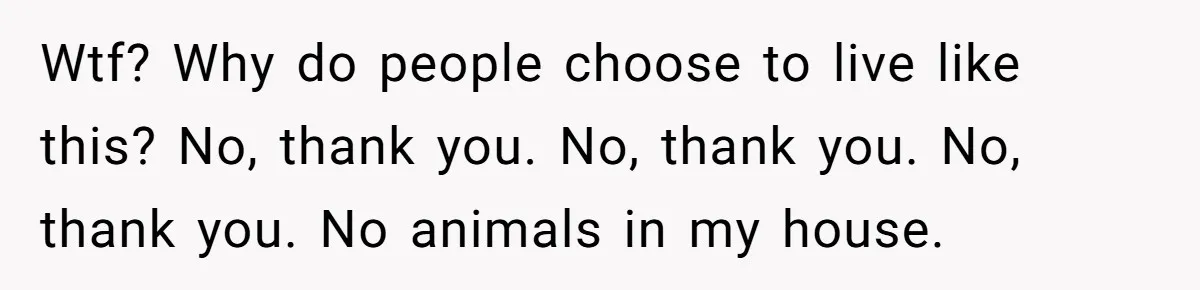Wtf? Why do people choose to live like this? No, thank you. No, thank you. No, thank you. No animals in my house.