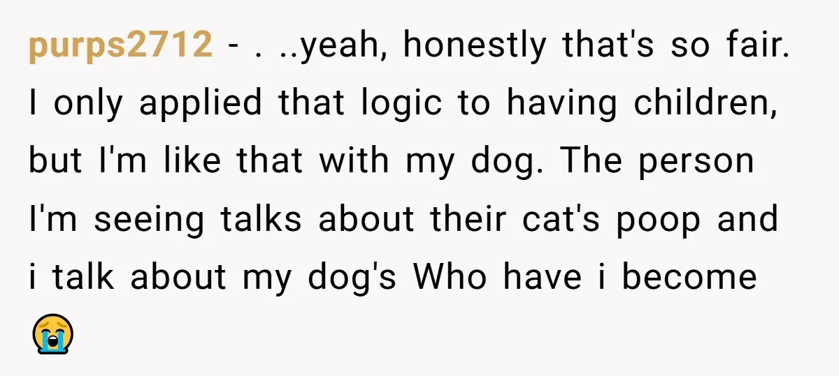 purps2712 − . ..yeah, honestly that's so fair. I only applied that logic to having children, but I'm like that with my dog. The person I'm seeing talks about their...