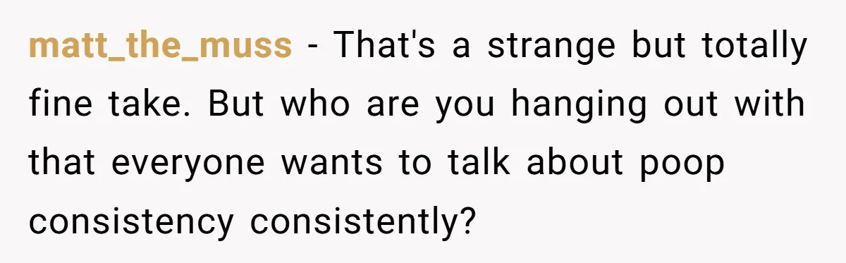matt_the_muss − That's a strange but totally fine take. But who are you hanging out with that everyone wants to talk about poop consistency consistently?