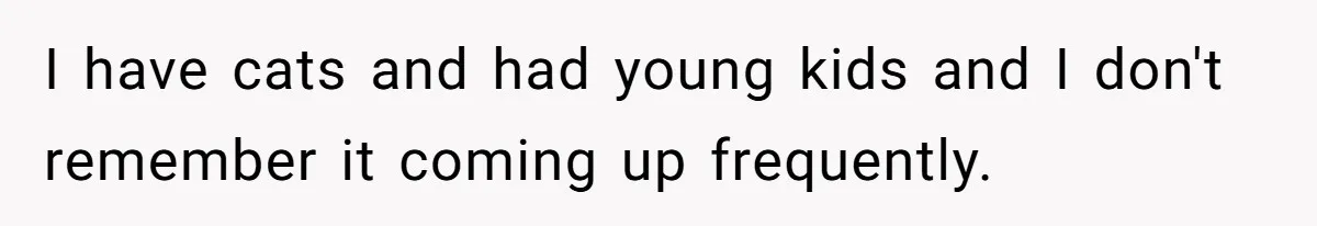 I have cats and had young kids and I don't remember it coming up frequently.