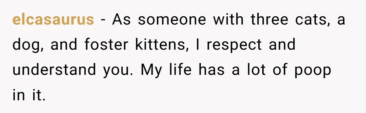 elcasaurus − As someone with three cats, a dog, and foster kittens, I respect and understand you. My life has a lot of poop in it.