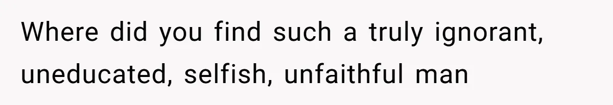 Where did you find such a truly ignorant, uneducated, selfish, unfaithful man