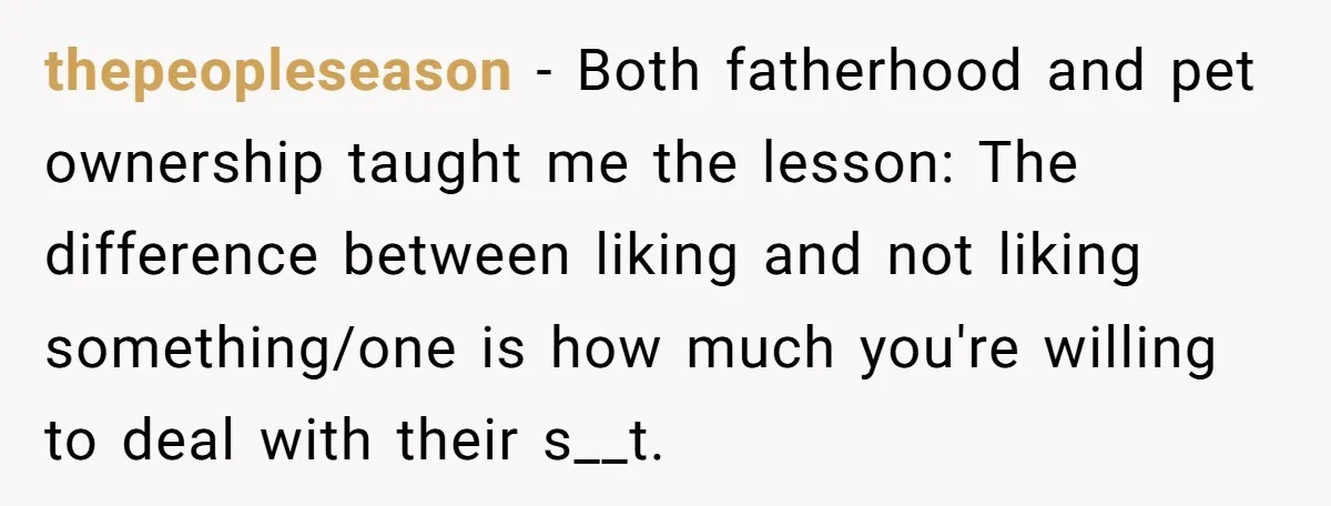 thepeopleseason − Both fatherhood and pet ownership taught me the lesson: The difference between liking and not liking something/one is how much you're willing to deal with their s__t.